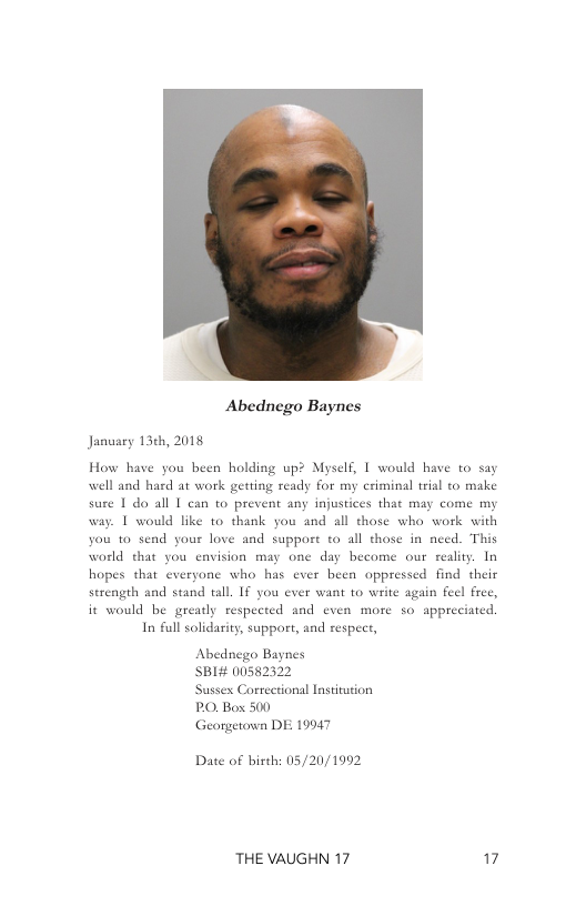 R  Abednego Baynes  January 13¢h, 2018  How have you been holding up? Myself, | would have to say well and hard at work getting ready for my criminal trial to make sure 1 do all 1 can to prevent any injustices that may come my way. 1 would like to thank you and all those who work with you to send your love and support to all those in need. This world that you eavision may one day become our realiy. In hopes that everyone who has ever been oppressed find their serength and stand tall. IF you ever want 1o write again feel fre  it would be gready respected and even more so sppreciated. In full solidarity, support, and respect,  Abednego Baynes SBI# 00582322  Sussex Correctional Institution PO, Box 500  Georgetonn DE 19947  Date of birth: 05/20/1992  THE VAUGHN 17 17 